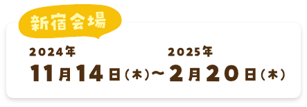 新宿会場 2024年11月14日(木)〜2025年2月20日(木)